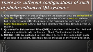 There are different configurations of such
of photo-enhanced QD system:-
1. Chip configuration:- In this configuration the quantum dots are embedded in
the LED chip. This approach offers the promise of a very low-cost solution,
but has faced some difficulties because the quantum dots are exposed to
higher temperatures (200°C) and high light flux which can destabilize the QD
material.
2. Quantum Dot Enhancement Film (QDEF):- It replaces a diffuser film. Red and
Green are emitted inside the film and Blue LEDs illuminated the film.
3. QD Rail:- QDs are packaged in resin placed between LEDs and a light guide
in an edge lit backlight, essentially taking the place of the yellow phosphor.
 