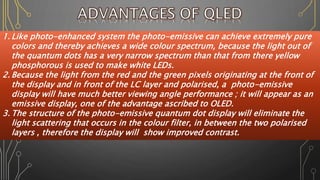 1. Like photo-enhanced system the photo-emissive can achieve extremely pure
colors and thereby achieves a wide colour spectrum, because the light out of
the quantum dots has a very narrow spectrum than that from there yellow
phosphorous is used to make white LEDs.
2. Because the light from the red and the green pixels originating at the front of
the display and in front of the LC layer and polarised, a photo-emissive
display will have much better viewing angle performance ; it will appear as an
emissive display, one of the advantage ascribed to OLED.
3. The structure of the photo-emissive quantum dot display will eliminate the
light scattering that occurs in the colour filter, in between the two polarised
layers , therefore the display will show improved contrast.
 