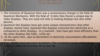 1. The invention of Quantum Dots was a revolutionary change in the field of
Quantum Mechanics. With the help of Q dots they found a unique way to
make displays. They are used not only in making displays but also other
devices.
2. Quantum Dot displays have got some unique characteristics that other
displays merely have. Quantum Dot displays consume less electricity as a
compared to other displays . In a nutshell , they have got more efficiency than
the other displays like LEDs , LCDs etc.
3. At the same time , due to decrement in electricity consumption affordability
increased.
4. Also , QLEDs have got more resolution. The resolution can be shifted from
720p to 1080p HD and then 4K to even 8K.
 
