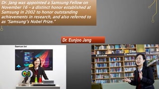 Dr. Eunjoo Jang
Dr. Jang was appointed a Samsung Fellow on
November 16 – a distinct honor established at
Samsung in 2002 to honor outstanding
achievements in research, and also referred to
as “Samsung’s Nobel Prize.”
 