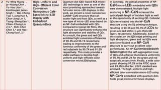 2
.
Yu-Ming Huang ,
Jo-Hsiang Chen ,
Yu-Hau Liou 1,
Konthoujam James
Singh 1 , Wei-Cheng
Tsai 1, Jung Han 4,
Chun-Jung Lin 1,
Tsung-Sheng Kao 1,
Chien-Chung Lin
2,5,* , Shih-Chen
Chen 3,* and Hao-
Chung Kuo1,3,*
High-Uniform and
High-Efficient Color
Conversion
Nanoporous GaN-
Based Micro-LED
Display with
Embedded
QuantumDots
Quantum dot (QD)-based RGB micro-
LED technology is seen as one of the
most promising approaches towards
full color micro-LED displays. In this
work, we present a novel nanoporous
GaN(NP-GaN) structure that can
scatter light and host QDs, as well as a
new type of micro-LED array based on
an NP-GaN embedded with QDs.
Compared to typical QD films, this
structure can significantly enhance the
light absorption and stability of QDs.
As a result, the green and red QDs
exhibited light conversion efficiencies
of 90.3% and 96.1% respectively,
leading to improvements to the
luminous uniformity of the green and
red subpixels by 90.7% and 91.2%
respectively. This study provides a
viable pathway to develop high-
uniform and high-efficient color
conversion microLEDdisplays.
In summary, the optical properties of NP-
GaN micro-LEDs embedded with QDs
were demonstrated. Multiple light
scattering in NP-GaN increased the
optical path length of incident light as well
as the opportunity of exciting QD. Colloidal
QDs were loaded into the NP-GaN
structure using the SIJ printing technique,
resulting in 90.3% and 96.1% of LCDs for
green and red within 3-µm-thick QD
layers, respectively. Additionally, based on
the studies on the QD inkjet printing and
light absorption, green and red QDs were
selectively loaded in an NP-GaN
structure to carry out excellent color
performance. An NP-GaNembeddedwith
Qdsmitigated the self-aggregation issue
of QDs and achieved illuminance uniformity
of 90.7% and 91.2% for the green and red
subpixels, respectively. Finally, a wide color
gamut showing 97.3% in the NTSC space
and 89.1% in the Rec. 2020 standard was
achieved. The high-uniform and high-
efficient color conversion micro-LED using
NP-GaNs embedded with quantum dots
holds great promise for future displays.
 