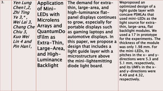 3. Yen Lung
Chen1,2,
Zhi Ting
Ye 3,* ,
Wei Lai 3,
Chang Che
Chiu 3,
Kuo Wei
Lin 4 and
Pin Han1,
Application
of Mini-
LEDs with
Microlens
Arrays and
QuantumDo
tFilm as
Extra-Thin,
Large-Area,
and High-
Luminance
Backlight
The demand for extra-
thin, large-area, and
high-luminance flat-
panel displays continues
to grow, especially for
portable displays such
as gaming laptops and
automotive displays. In
this paper, we propose a
design that includes a
light guide layer with a
microstructure above
the mini-lightemitting
diode light board.
Weproposed an
optimized design of a
light guide layer with
concave PSMLAs that
used mini-LEDs as the
light source for extra-
thin, large-area, flat
backlight modules. We
used a 17 in prototype
for the experiments. The
thickness of the module
was only 1.98 mm. For
the mini-LEDs, its
pitches in the x- and y-
directions were 5.3 and
5.1 mm, respectively,
and its UMFs in the x-
and y-directions were
4.49 and 4.32,
respectively.
 