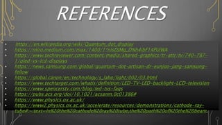 REFERENCES
• https://en.wikipedia.org/wiki/Quantum_dot_display
• https://miro.medium.com/max/1400/1*nlsDJMg_DNh4ibF14PUiWA
• https://www.techreviewer.com/content/media/shared-graphics/tr-attr/tv/740-787-
1/qled-vs-lcd-displays
• https://news.samsung.com/global/quantum-dot-artisan-dr-eunjoo-jang-samsung-
fellow
• https://global.canon/en/technology/s_labo/light/002/03.html
• https://www.techtarget.com/whatis/definition/LED-TV-LED-backlight-LCD-television
• https://www.spencerstv.com/blog/led-tvs-faqs
• https://pubs.acs.org/doi/10.1021/acsanm.0c01386#
• https://www.physics.ox.ac.uk/
• https://www2.physics.ox.ac.uk/accelerate/resources/demonstrations/cathode-ray-
tube#:~:text=In%20the%20cathode%20ray%20tube,the%20path%20of%20the%20beam.
 