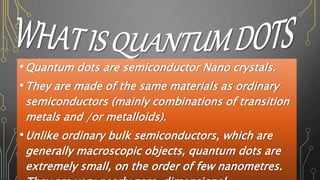 •Quantum dots are semiconductor Nano crystals.
•They are made of the same materials as ordinary
semiconductors (mainly combinations of transition
metals and /or metalloids).
•Unlike ordinary bulk semiconductors, which are
generally macroscopic objects, quantum dots are
extremely small, on the order of few nanometres.
 