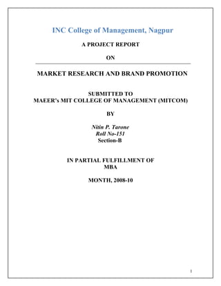 INC College of Management, Nagpur
             A PROJECT REPORT

                     ON

MARKET RESEARCH AND BRAND PROMOTION


                SUBMITTED TO
MAEER’s MIT COLLEGE OF MANAGEMENT (MITCOM)

                     BY

                Nitin P. Tarone
                 Roll No-151
                  Section-B


         IN PARTIAL FULFILLMENT OF
                    MBA

               MONTH, 2008-10




                                             1
 