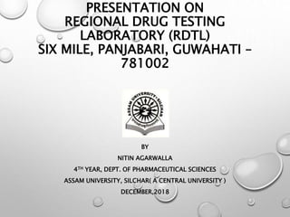 PRESENTATION ON
REGIONAL DRUG TESTING
LABORATORY (RDTL)
SIX MILE, PANJABARI, GUWAHATI –
781002
BY
NITIN AGARWALLA
4TH YEAR, DEPT. OF PHARMACEUTICAL SCIENCES
ASSAM UNIVERSITY, SILCHAR( A CENTRAL UNIVERSITY )
DECEMBER,2018
 
