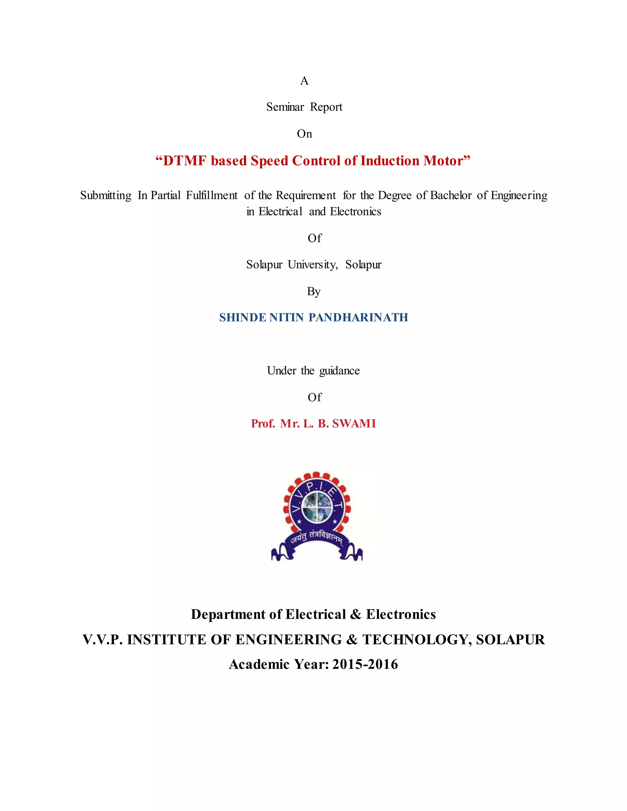 A
Seminar Report
On
“DTMF based Speed Control of Induction Motor”
Submitting In Partial Fulfillment of the Requirement for the Degree of Bachelor of Engineering
in Electrical and Electronics
Of
Solapur University, Solapur
By
SHINDE NITIN PANDHARINATH
Under the guidance
Of
Prof. Mr. L. B. SWAMI
Department of Electrical & Electronics
V.V.P. INSTITUTE OF ENGINEERING & TECHNOLOGY, SOLAPUR
Academic Year: 2015-2016
 