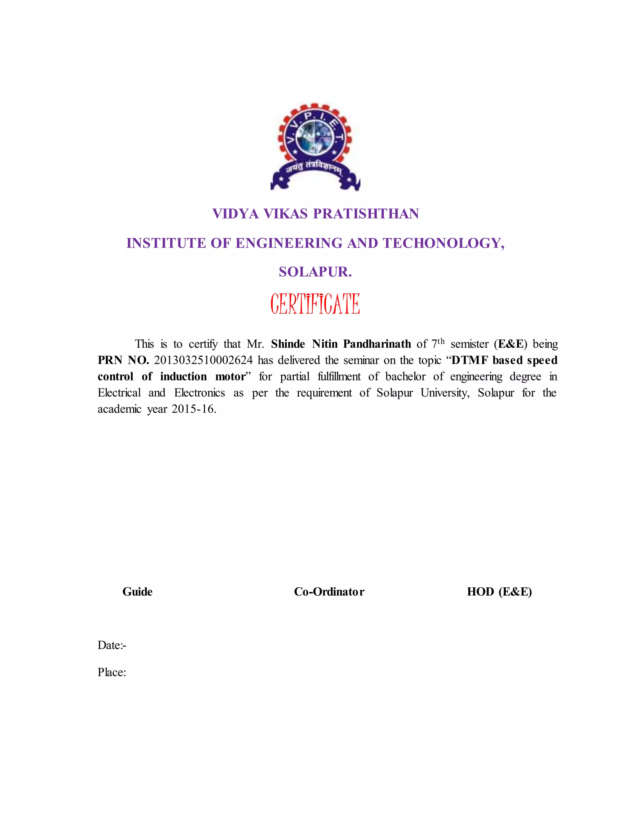 VIDYA VIKAS PRATISHTHAN
INSTITUTE OF ENGINEERING AND TECHONOLOGY,
SOLAPUR.
CERTIFICATE
This is to certify that Mr. Shinde Nitin Pandharinath of 7th semister (E&E) being
PRN NO. 2013032510002624 has delivered the seminar on the topic “DTMF based speed
control of induction motor” for partial fulfillment of bachelor of engineering degree in
Electrical and Electronics as per the requirement of Solapur University, Solapur for the
academic year 2015-16.
Guide Co-Ordinator HOD (E&E)
Date:-
Place:
 