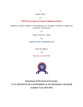 A
Seminar Report
On
“DTMF based Speed Control of Induction Motor”
Submitting In Partial Fulfillment of the Requirement for the Degree of Bachelor of Engineering
in Electrical and Electronics
Of
Solapur University, Solapur
By
SHINDE NITIN PANDHARINATH
Under the guidance
Of
Prof. Mr. L. B. SWAMI
Department of Electrical & Electronics
V.V.P. INSTITUTE OF ENGINEERING & TECHNOLOGY, SOLAPUR
Academic Year: 2015-2016
 