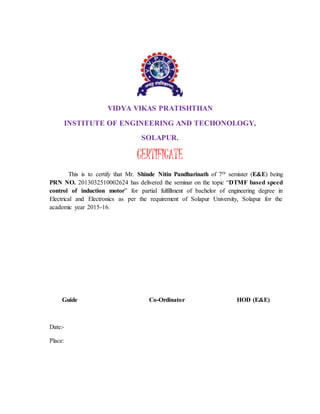 VIDYA VIKAS PRATISHTHAN
INSTITUTE OF ENGINEERING AND TECHONOLOGY,
SOLAPUR.
CERTIFICATE
This is to certify that Mr. Shinde Nitin Pandharinath of 7th semister (E&E) being
PRN NO. 2013032510002624 has delivered the seminar on the topic “DTMF based speed
control of induction motor” for partial fulfillment of bachelor of engineering degree in
Electrical and Electronics as per the requirement of Solapur University, Solapur for the
academic year 2015-16.
Guide Co-Ordinator HOD (E&E)
Date:-
Place:
 