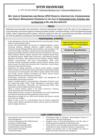 26+ YEARS OF ENGINEERING AND DESIGN, EPCC PROJECTS, CONSTRUCTION, COMMISSIONING
AND PROJECT MANAGEMENT EXPERIENCE IN THE FIELD OF INSTRUMENTATION, CONTROL AND
AUTOMATION IN OIL AND GAS INDUSTRY
PRECIS
Dedicated and personable Instrumentation, Control & Automation Engineer with 26+ years of rich experience in
Instrumentation and Control Systems involving Feasibility Studies, Conceptual Design, Front End Engineering Design
(FEED) , Detail Engineering, EPCC projects, Technical support for start ups, commissioning and facility maintenance
for Oil & Gas Offshore and Onshore Greenfield & Brownfield (Revamp/Upgrade) facilities.
PROFESSIONAL SYNOPSIS
 Project Management, Planning, Scheduling and Cost control for green / brown
field and revamp upgrade projects
 Familiar with Instrumentation and Controls for Integrated Platforms, Central
Processing Platforms, Wellhead Platforms, Satellite Platforms, Floating
Production Storage Offloading (FPSO), Sub-Sea Pipelines, Sub-sea Systems, LNG
and onshore storage, distribution, remote terminal and metering facilities
 Engineering & Design experience of DCS (Conventional & Field bus), Fire & Gas,
Safety Shutdown Systems, Remote Telemetry Units, Wellhead Control Panel,
Gas Metering Systems, SMART Wells Instruments, Liquid Metering Systems,
Multiphase Flow Meter, High Integrity Pressure Protection Systems (HIPPS),
Pipelines Instrumentation, Tank Forms Instrumentation, HVAC, CCTV,
Generator Package, Compressors Package, Intrusion Detection System, Access
Control System and other field instruments like Transmitters, Control Valves,
Shut Down Valves and Choke Valves
 Engineering and Design experience of Sub-sea Control Systems including
Hydraulic Power Units (HPU), Accumulator Skids, Master Control System (MCS),
Sub-sea Power & Communication Unit (SPCU), Topside Umbilical Termination
Unit (TUTA), Sub-sea Umbilical Termination Unit (SUTU), Sub-sea Control
Modules (SCM) and Sub-sea Distribution Unit (SDU)
 Procurement, Construction, Commissioning Support and Management Of
Change (MOC) during project execution
 Expert in handling projects in Instrumentation, Automation & Control: Front
End Engineering Design (FEED), Project Management Consultancy (PMC),
Engineering, Procurement, Construction and Commissioning (EPCC), Main
Automation Contractor (MAC) and Vendor Contracts
 Ability to provide technical support to the facility maintenance. Preparing,
monitoring and execution of Vendor service contracts.
 Strong experience across all areas of instrumentation and control engineering
with extensive familiarity with field specifications & instruments
 Engineering and design for sour (H2S) service facilities with pressure starting
from 150 # up to 10000 #.
 Ability to work as part of a multi-discipline team for facilities engineering
projects and/or offshore development projects; draft & review cost estimates,
input to budget submissions.
CORE COMPETENCIES
• Instrumentation, Control and Automation Systems
• Project Management
• Contractor Management (EPC / MAC/Vendors)
• Conceptual / Detailed Design
• Front End Engineering Design (FEED)
• Feasibility Studies & Costs Estimation
• Green / Brown Field Projects
• Turnkey EPC Projects
• International Codes & Standards, Recommended Practices in
Instrumentation & Control Engineering
• Recognize areas of obstruction/breakdowns and take steps to
rectify equipment by applying troubleshooting tools
• Plan & execute cost and energy saving techniques, measures and
modifications to attain substantial reduction in expenditures
• Organize and prioritize work to meet deadlines and relate to
people at any level of business and management
World Proven Practices and Local
Regulations
Pre-commissioning, Commissioning,
Site Acceptance Test, Handover,
Documentation
Spares Management, Maintenance
Contacts Management, Training,
Technical Support to Facility
Maintenance and Enhancement
Standards & Specifications
International Standards &
Recommended Practices (BS, IEC, ISO,
API, ASME, NFPA, ISA)
Company Engineering Specifications,
Codes and Practices (Shell -DEP,
PETRONAS-PTS, ExxonMobil-GS/GP,
ADMA-OPCO-SEDS , ZADCO Engineering
Standards, BP Engineering Practices
Project Specifications, Philosophies,
Study Reports, Technical notes,
Technical Bid Evaluations
Material Procurement, Fabrication,
Field Engineering, Site Construction
NITIN SHANWARE
: +971 55 189 2696|: nshanware@yahoo.com / nshanware@gmail.com
Single Point Expertise in Instrument &
Control Activities in Oil & Gas Industry
 
