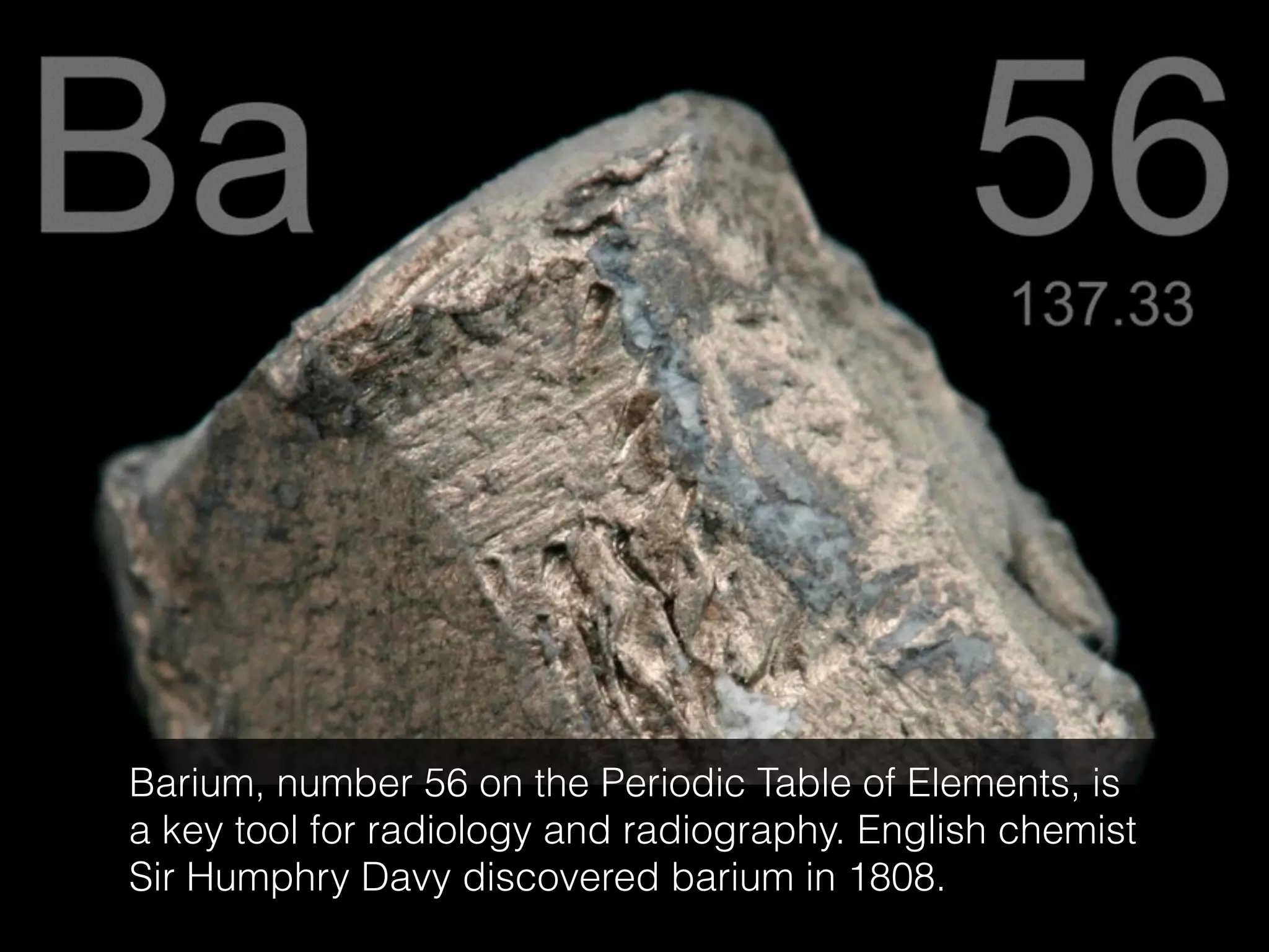 Barium, number 56 on the Periodic Table of Elements, is
a key tool for radiology and radiography. English chemist
Sir Humphry Davy discovered barium in 1808.