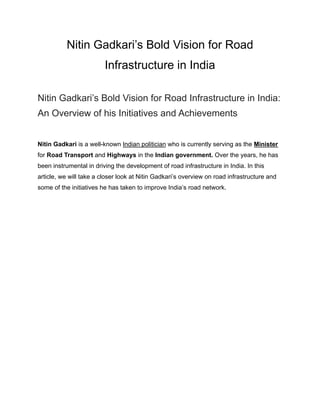 Nitin Gadkari’s Bold Vision for Road
Infrastructure in India
Nitin Gadkari’s Bold Vision for Road Infrastructure in India:
An Overview of his Initiatives and Achievements
Nitin Gadkari is a well-known Indian politician who is currently serving as the Minister
for Road Transport and Highways in the Indian government. Over the years, he has
been instrumental in driving the development of road infrastructure in India. In this
article, we will take a closer look at Nitin Gadkari’s overview on road infrastructure and
some of the initiatives he has taken to improve India’s road network.
 