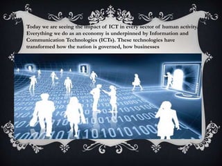 Today we are seeing the impact of ICT in every sector of human activity.
Everything we do as an economy is underpinned by Information and
Communication Technologies (ICTs). These technologies have
transformed how the nation is governed, how businesses
 