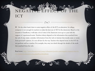  On the other hand, there is some negative effect of the ICT on education. In college,
computer is not enough for teachers to make the best use of ICT in the classroom. Based on the
research of Sandhoitz, it will take a lot of time in the classroom even up to a year with the
support of experienced teams. Teachers always depend on the information that searched from
the web. It may make a mistake. Information from the web or internet that mostly came or wrote
from personal's opinion. It is not all facts by the way. Teacher who depend more on the ICT do
not perform well as a teacher. For example, they may not check through the details of the work
that searched from the web.
Read more: http://www.ukessays.com/essays/education/positive-and-negative-impacts-that-ict-
on-education-education-essay.php#ixzz3k4xbSsab
NEGATIVE EFFECT OF THE
ICT
 