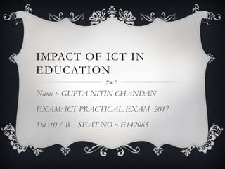 IMPACT OF ICT IN
EDUCATION
Name :- GUPTA NITIN CHANDAN
EXAM: ICT PRACTICAL EXAM 2017
Std :10 / B SEAT NO :- E142065
 