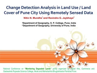 Change Detection Analysis in Land Use / Land
Cover of Pune City Using Remotely Sensed Data
Nitin N. Mundhe1 and Ravindra G. Jaybhaye2
Department of Geography, S. P. College, Pune, India
2
Department of Geography, University of Pune, India
1

National Conference on “Monitoring Degraded Lands” jointly organized by Agasti Arts, Commerce and
Dadasaheb Rupwate Science College, Akole and Maharashtra Bhugolshastra Parishad Pune

 