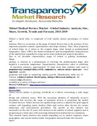 Nitinol Medical Devices Market - Global Industry Analysis, Size,
Share, Growth, Trends and Forecast, 2013-2019
Nitinol a metal alloy is composed of with similar atomic percentages of nickel
and
titanium. There is an increase in the usage of nitinol devices due to the presence of two
important properties namely superelasticity and shape memory. Thus, these properties
of nitinol helps its it return to the original shape when heated at predetermined
temperature. Since 1980’s the thermo-mechanical and biocompatibility characteristics
of the material has expanded its usage across many medical and surgical specialties.
Due to its favorable characteristics usage of nitinol is gaining momentum.
Shape
memory is referred as a phenomenon of restoring the predetermined shape after
heated to a particular temperature. Superelasticity characteristic refers to exhibition
of enormous elasticity, approximately 10 times more than stainless steel used in
properties of medical devices. In addition, a nitinol device possesses
manufacturing biocompatibility, MRI compatibility and corrosion which are other
important equally
properties and helps in supporting market growth. Manufactures make use of
Various products such as for designing tubing, ribbon and sheets are the
these of nitinol nitinol wire, medical devices according to
commercially
specifications.
available in a variety of shapes and sizes.
Browse Full Report:- http://www.transparencymarketresearch.com/nitinol-m
edicaldevices.html
Nitinol device market is growing worldwide as it allows overcoming a wide range
of
design and technical issues. With the increasing adoption of minimally invasive
procedures that involves the usage of miniature devices is propelling the market
of nitinol devices. Nitinol devices are rapidly being used as a material for graft support
systems, self expanding stents, baskets, filters and various other devices for various
endoscopic and interventional procedures. The growth in this industry has
increased over the last 10 years with increase in the number of nitinol suppliers and is
progressing at a faster pace with increasing demand from medical device community.
This research report analyzes this market depending on its market segments, major
geographies, and current market trends. Geographies analyzed under this research
report

 