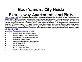 Gaur Yamuna City Noida
Expressway Apartments and PlotsGaur Yamuna City- The gaur Yamuna city noida expressway apartments and plots. It has a number of full
facility parks and continuous landscaped roads for cycling and other on-road sports activities. With
more to offer gaur Yamuna city also includes, international college, hospital, club house facilities for each
society, religious institutes, swimming pools, sand moreover around 66 of empty space which includes
10 Acres of Yamuna Lake. So at Gaur Yamuna City, you do not come to live but for a life that is less
ordinary. And good facility they provide in gaur Yamuna city. On main road apartments and plots
providing and so many residential projects in noida expressway and more information provide please
call-0120-6500413
Visits-http://www.gaursyamunacity.org/
• Project Type: Apartments/Plots
• Project Status: Under Construction
• Flat measure: 1000 Sqft - 1980 Sq.ft
• Flat setup: 2BHK - 4 BHK
• Plot Size: 120 Sq. yard - 200 Sq. yard
• No. of towers: 15
• No. of floors: 26
• No. of Units: 500-1000
• Location: Yamuna Expressway, Greater Noida
 