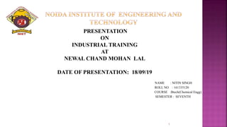 PRESENTATION
ON
INDUSTRIAL TRAINING
AT
NEWAL CHAND MOHAN LAL
DATE OF PRESENTATION: 18/09/19
NAME : NITIN SINGH
ROLL NO : 161335120
COURSE :Btech(Chemical Engg)
SEMESTER : SEVENTH
1
 