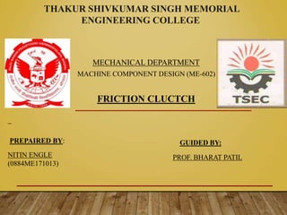 THAKUR SHIVKUMAR SINGH MEMORIAL
ENGINEERING COLLEGE
MECHANICAL DEPARTMENT
MACHINE COMPONENT DESIGN (ME-602)
FRICTION CLUCTCH
NITIN ENGLE
(0884ME171013)
GUIDED BY:
PROF. BHARAT PATIL
PREPAIRED BY:
 