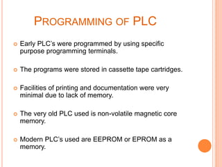 PROGRAMMING OF PLC
 Early PLC’s were programmed by using specific
purpose programming terminals.
 The programs were stored in cassette tape cartridges.
 Facilities of printing and documentation were very
minimal due to lack of memory.
 The very old PLC used is non-volatile magnetic core
memory.
 Modern PLC’s used are EEPROM or EPROM as a
memory.
 