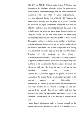 283, 427, and 505 (B) IPC and under Section 7 Criminal Law
Amendment Act has been submitted against the applicant and
all the offences wherein the charge sheet has been submitted are
punishable with less than 7 years imprisonment.
It is also submitted that in view of Covid - 19 Pandemic the
applicant was released from the prison on 16.3.2020. However,
the applicant has again surrendered before the trial court on
12.1.2021 and since then he is lodged in jail, however, in the
period wherein the applicant was released from the prison, no
complaint of any kind has been made against the applicant by
any one or by the informant, who is the S.H.O. of Police Station
Thakurganj, Lucknow, pertaining to the conduct of applicant.
It is also submitted that the applicant is a student and is having
no criminal antecedents and as the charge sheet has already
been submitted, no useful purpose shall be served by further
detention of the applicant in the prison.
It is also submitted that other co-accused persons of the crime,
except him, were not arrested by the police during investigation
and there is no apprehension that the accused-applicant after
release on bail, may flee from the process of law or may
otherwise misuse the liberty.
Learned A.G.A., however, opposes the prayer for bail of the
applicant on the ground that the applicant has taken part in the
protests against the Citizenship
Amendment Act passed by the Parliament and had created law
and order situation at and around a heritage site and also
obstructed the smooth flow of the traffic and also had
altercations with by the local police and having regard to the
seriousness of the matter, he is not entitled to be released on
bail.
Having heard submissions made by learned counsel for the
parties and having perused the record, it is evident that in
 