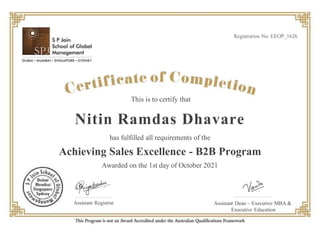 This is to certify that
has fulfilled all requirements of the
Achieving Sales Excellence - B2B Program
Nitin Ramdas Dhavare
Awarded on the 1st day of October 2021
Registration No: EEOP_1626
Assistant Registrar Assistant Dean – Executive MBA &
Executive Education
 