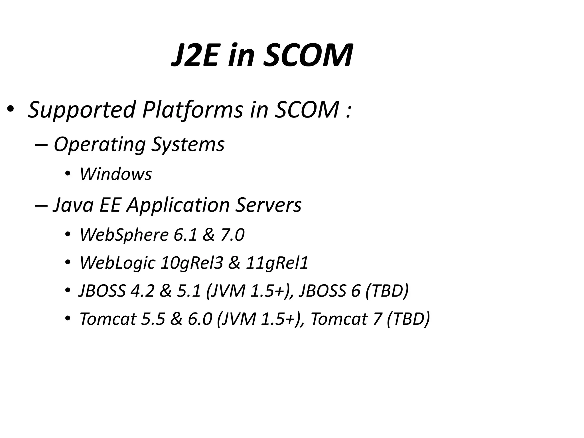 J2E in SCOM
• Supported Platforms in SCOM :
– Operating Systems
• Windows
– Java EE Application Servers
• WebSphere 6.1 & 7.0
• WebLogic 10gRel3 & 11gRel1
• JBOSS 4.2 & 5.1 (JVM 1.5+), JBOSS 6 (TBD)
• Tomcat 5.5 & 6.0 (JVM 1.5+), Tomcat 7 (TBD)
 