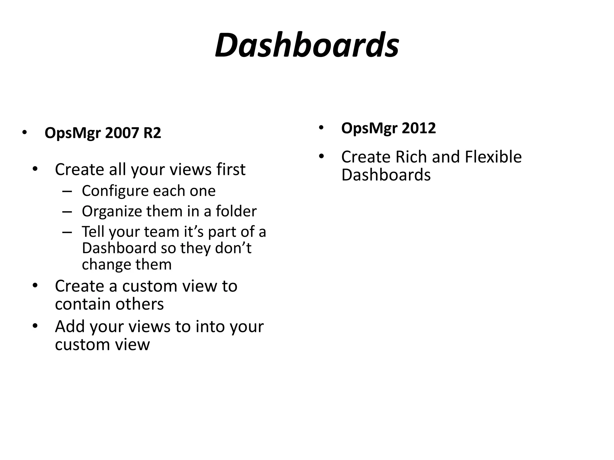 Dashboards
• OpsMgr 2007 R2
• Create all your views first
– Configure each one
– Organize them in a folder
– Tell your team it’s part of a
Dashboard so they don’t
change them
• Create a custom view to
contain others
• Add your views to into your
custom view
• OpsMgr 2012
• Create Rich and Flexible
Dashboards
 