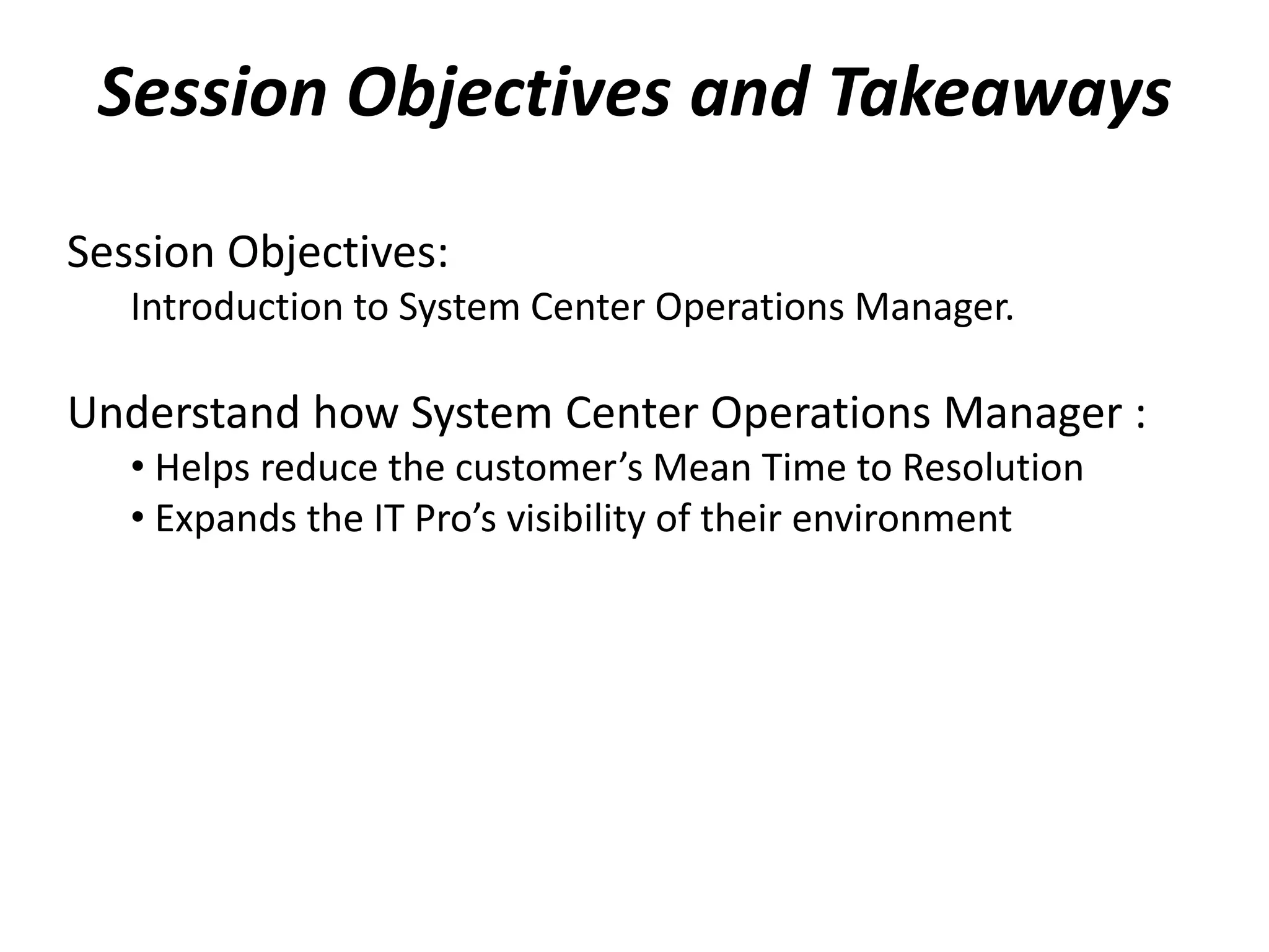 Session Objectives and Takeaways
Session Objectives:
Introduction to System Center Operations Manager.
Understand how System Center Operations Manager :
• Helps reduce the customer’s Mean Time to Resolution
• Expands the IT Pro’s visibility of their environment
 