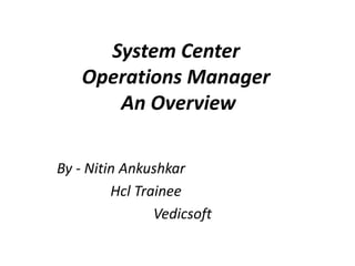 System Center
Operations Manager
An Overview
By - Nitin Ankushkar
Hcl Trainee
Vedicsoft
 