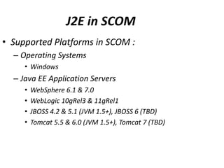 J2E in SCOM
• Supported Platforms in SCOM :
– Operating Systems
• Windows
– Java EE Application Servers
• WebSphere 6.1 & 7.0
• WebLogic 10gRel3 & 11gRel1
• JBOSS 4.2 & 5.1 (JVM 1.5+), JBOSS 6 (TBD)
• Tomcat 5.5 & 6.0 (JVM 1.5+), Tomcat 7 (TBD)
 
