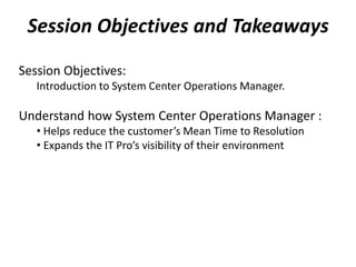 Session Objectives and Takeaways
Session Objectives:
Introduction to System Center Operations Manager.
Understand how System Center Operations Manager :
• Helps reduce the customer’s Mean Time to Resolution
• Expands the IT Pro’s visibility of their environment
 