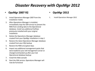 Disaster Recovery with OpsMgr 2012
• OpsMgr 2007 R2
1. Install Operations Manager 2007 from the
installation media
2. After Operations Manager is installed,
immediately stop the SDK service to prevent the
RMS from sending data to the Operational
database. Install any additional hotfixes
previously installed with your original
installation
3. Delete the Operations Manager database
created from your OpsMgr installation in step 1
4. Restore the latest Operations Manager database
created from your SQL backup
5. Restore the RMS encryption keys
6. Import any additional management packs that
were loaded to your old management server or
changed and backed up after your last
Operational database backup
7. Install the Web console
8. Start the SDK service. Operations Manager will
now be functional
• OpsMgr 2012
1. Install Operations Manager 2012
 