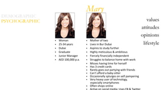 DEMOGRAPHIC
attitudes
opinions
lifestyle
PSYCHOGRAPHIC values
• Woman  
• 25-­‐34  years  
• Dubai  
• Graduate  
• Junior  Manager  
• AED  100,000  p.a.  
• Mother  of  two  
• Lives  in  Bur  Dubai  
• Aspires  to  study  further  
• Highly  meticulous  &  ambitious  
• Fiercely  financially  independent  
• Struggles  to  balance  home  with  work  
• Misses  having  time  for  herself  
• Has  3  credit  cards  
• Rarely  goes  out  partying  with  friends  
• Can’t  afford  a  baby-­‐sitter  
• Occasionally  splurges  on  self  pampering    
• Very  heavy  user  of  technology,    
            especially  smartphones  
• Often  shops  online  
Active  on  social  media:  Uses  FB  &  Twitter
Mary
 