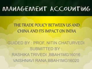 THE TRADE POLICY BETWEEN US AND
CHINA AND ITS IMPACT ON INDIA
GUIDED BY : PROF. NITIN CHATURVEDI
SUBMITTED BY :
RASHIKA TRIVEDI ,BBAH1MG16016
VAISHNAVI RANA,BBAH1MG16020
 