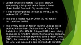  Jeddah Tower's 50-hectare (120-acre) plot with
surrounding buildings will be the first of a three-
phase Jeddah Economic City development.
 It was originally planned to cover 23 km2 (8.9 sq mi)
and cost SR100 billion.
 The area is located roughly 20 km (12 mi) north of
the port city of Jeddah.
 The primary design of Jeddah Tower is Chicago-based
architect Adrian Smith of Adrian Smith + Gordon Gill
Architecture (AS + GG) On 2 August 2011, it was publicly
announced by Kingdom Holding, the investment company,
that a contract had been signed by Saudi Binladin Group
(SBG), that construction was going to start soon, and that
the tower was expected to take 63 months to complete.
 