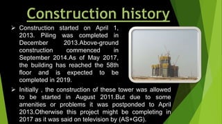  Construction started on April 1,
2013. Piling was completed in
December 2013.Above-ground
construction commenced in
September 2014.As of May 2017,
the building has reached the 58th
floor and is expected to be
completed in 2019.
 Initially , the construction of these tower was allowed
to be started in August 2011.But due to some
amenities or problems it was postponded to April
2013.Otherwise this project might be completing in
2017 as it was said on television by (AS+GG).
 