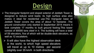  The triangular footprint and sloped exterior of Jeddah Tower is
designed to reduce wind loads; its high surface area also
makes it ideal for residential use.The triangular base of
Jeddah Tower covers the area of about 12 hectares .The
ground construction only started in September 2014 means it
took complete 17 months to built ground footing.This tower
consist of 80000 tons steel in it. The building will have a total
of 59 elevators, five of which will be double-deck elevators, as
well as 12 escalators.
 It will also have the highest observation deck
in the world, to which high speed elevators
will travel at up to 10 metres per second
(slightly over 35 km/h in both directions.
 