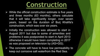  The concrete will have to have low permeability to
keep out corrosive salt waterfrom the Red Sea.
 Initially the construction was allowed to start in
August 2011 but due to some of amenities and
problems it was postponded to start in April 2013
otherwise it would have been completing in 2017
as was proposed on television by (AS+GG).
 While the official construction estimate is five years
and three months (63 months), others calculate
that it will take significantly longer, over seven
years, based on the duration of Burj Khalifa's
construction, which was over six years.
 