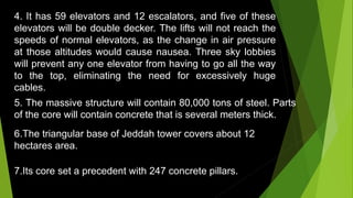 4. It has 59 elevators and 12 escalators, and five of these
elevators will be double decker. The lifts will not reach the
speeds of normal elevators, as the change in air pressure
at those altitudes would cause nausea. Three sky lobbies
will prevent any one elevator from having to go all the way
to the top, eliminating the need for excessively huge
cables.
5. The massive structure will contain 80,000 tons of steel. Parts
of the core will contain concrete that is several meters thick.
6.The triangular base of Jeddah tower covers about 12
hectares area.
7.Its core set a precedent with 247 concrete pillars.
 