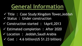  Title : Case Study:Kingdom Tower,Jeddah
 Status : Under construction
 Location : Jeddah,Saudi Arabia
 Construction started : 1April,2013
 Estimated completion : After 2020
 Cost : 4.6 billion(US $1.23 billion)
 