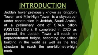 Jeddah Tower previously known as Kingdom
Tower and Mile-High Tower is a skyscraper
under construction in Jeddah, Saudi Arabia,
at a preliminary cost of SR4.6 billion
(US$1.23 billion). If completed in 2020 as
planned, the Jeddah Tower will reach an
unprecedented height, becoming the tallest
building in the world as well as the first
structure to reach the one-kilometre-high
mark.
 