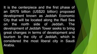 It is the centerpiece and the first phase of
an SR75 billion (US$20 billion) proposed
development known as Jeddah Economic
City that will be located along the Red Sea
on the north side of Jeddah. The
development of Jeddah Tower seeks to bring
great changes in terms of development and
tourism to the city of Jeddah, which is
considered the most liberal city in Saudi
Arabia.
 