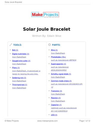 Solar Joule Bracelet
Written By: Edwin Wise
TOOLS:
Bolt (1)
Digital multimeter (1)
from RadioShack
Gauged wire cutter (1)
from RadioShack
Pliers (1)
from RadioShack. A second pair is
handy for twisting the wire links.
Soldering iron (1)
from RadioShack
Third-hand tool (1)
from RadioShack
PARTS:
Wire (1)
from RadioShack
Photodiodes (10+)
such as manufacturer #BPW34
Supercapacitor (1)
such as manufacturer
#EDLSD224V5R5C
Schottky signal diode (1)
from RadioShack
Common-mode choke (1)
such as manufacturer #CC2824E513R-
10
Transistor (1)
from RadioShack
Resistor (1)
from RadioShack
Capacitor (1)
(optional) such as manufacturer
#C114C103K5R5CA
LED (1)
Solar Joule Bracelet
© Make Projects www.makeprojects.com Page 1 of 12
 