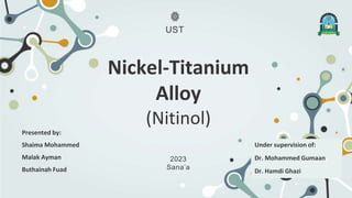 Nickel-Titanium
Alloy
(Nitinol)
Presented by:
Shaima Mohammed
Malak Ayman
Buthainah Fuad
2023
Sana’a
Under supervision of:
Dr. Mohammed Gumaan
Dr. Hamdi Ghazi
UST
 