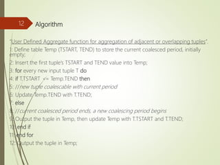 Algorithm
“User Defined Aggregate function for aggregation of adjacent or overlapping tuples”.
1: Define table Temp (TSTART, TEND) to store the current coalesced period, initially
empty;
2: Insert the first tuple’s TSTART and TEND value into Temp;
3: for every new input tuple T do
4: if T.TSTART <= Temp.TEND then
5: //new tuple coalescable with current period
6: Update Temp.TEND with T.TEND;
7: else
8: //current coalesced period ends, a new coalescing period begins
9: Output the tuple in Temp, then update Temp with T.TSTART and T.TEND;
10: end if
11: end for
12: Output the tuple in Temp;
12
 