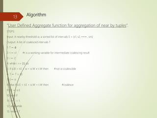 Algorithm
“User Defined Aggregate function for aggregation of near by tuples”.
STEPS:
Input: A nearby threshold α; a sorted list of intervals S = {s1, s2, • • • , sm}
Output: A list of coalesced intervals T
1: T ← ∅
2: t ← s1 #t is a working variable for intermediate coalescing result
3: i ← 2
4: while i <= |S| do
5: if si.B > t.E + α ∨ si.W ≠ t.W then #not α-coalescible
6: T ← T ∪ {t}
7: t ← si
8: else if si.E > t.E ∧ si.W = t.W then #coalesce
9: t.E ← si.E
10: end if
11: i ← i + 1.
12: end while
13: return T
13
 