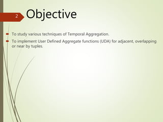 Objective
 To study various techniques of Temporal Aggregation.
 To implement User Defined Aggregate functions (UDA) for adjacent, overlapping
or near by tuples.
2
 